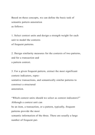 Based on these concepts, we can define the basic task of
semantic pattern annotation
as follows:
1. Select context units and design a strength weight for each
unit to model the contexts
of frequent patterns.
2. Design similarity measures for the contexts of two patterns,
and for a transaction and
a pattern context.
3. For a given frequent pattern, extract the most significant
context indicators, repre-
sentative transactions, and semantically similar patterns to
construct a structured
annotation.
“Which context units should we select as context indicators?”
Although a context unit can
be an item, a transaction, or a pattern, typically, frequent
patterns provide the most
semantic information of the three. There are usually a large
number of frequent pat-
 