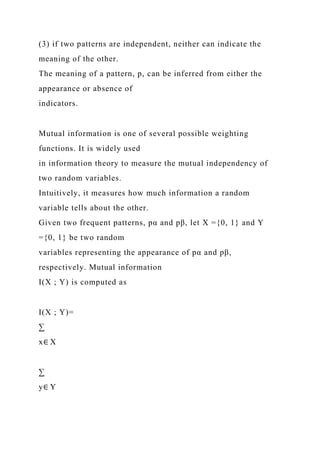 (3) if two patterns are independent, neither can indicate the
meaning of the other.
The meaning of a pattern, p, can be inferred from either the
appearance or absence of
indicators.
Mutual information is one of several possible weighting
functions. It is widely used
in information theory to measure the mutual independency of
two random variables.
Intuitively, it measures how much information a random
variable tells about the other.
Given two frequent patterns, pα and pβ, let X ={0, 1} and Y
={0, 1} be two random
variables representing the appearance of pα and pβ,
respectively. Mutual information
I(X ; Y) is computed as
I(X ; Y)=
∑
x∈ X
∑
y∈ Y
 