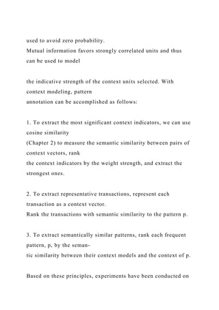 used to avoid zero probability.
Mutual information favors strongly correlated units and thus
can be used to model
the indicative strength of the context units selected. With
context modeling, pattern
annotation can be accomplished as follows:
1. To extract the most significant context indicators, we can use
cosine similarity
(Chapter 2) to measure the semantic similarity between pairs of
context vectors, rank
the context indicators by the weight strength, and extract the
strongest ones.
2. To extract representative transactions, represent each
transaction as a context vector.
Rank the transactions with semantic similarity to the pattern p.
3. To extract semantically similar patterns, rank each frequent
pattern, p, by the seman-
tic similarity between their context models and the context of p.
Based on these principles, experiments have been conducted on
 