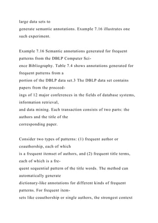 large data sets to
generate semantic annotations. Example 7.16 illustrates one
such experiment.
Example 7.16 Semantic annotations generated for frequent
patterns from the DBLP Computer Sci-
ence Bibliography. Table 7.4 shows annotations generated for
frequent patterns from a
portion of the DBLP data set.3 The DBLP data set contains
papers from the proceed-
ings of 12 major conferences in the fields of database systems,
information retrieval,
and data mining. Each transaction consists of two parts: the
authors and the title of the
corresponding paper.
Consider two types of patterns: (1) frequent author or
coauthorship, each of which
is a frequent itemset of authors, and (2) frequent title terms,
each of which is a fre-
quent sequential pattern of the title words. The method can
automatically generate
dictionary-like annotations for different kinds of frequent
patterns. For frequent item-
sets like coauthorship or single authors, the strongest context
 