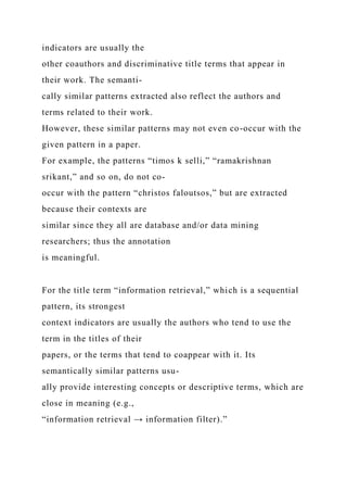 indicators are usually the
other coauthors and discriminative title terms that appear in
their work. The semanti-
cally similar patterns extracted also reflect the authors and
terms related to their work.
However, these similar patterns may not even co-occur with the
given pattern in a paper.
For example, the patterns “timos k selli,” “ramakrishnan
srikant,” and so on, do not co-
occur with the pattern “christos faloutsos,” but are extracted
because their contexts are
similar since they all are database and/or data mining
researchers; thus the annotation
is meaningful.
For the title term “information retrieval,” which is a sequential
pattern, its strongest
context indicators are usually the authors who tend to use the
term in the titles of their
papers, or the terms that tend to coappear with it. Its
semantically similar patterns usu-
ally provide interesting concepts or descriptive terms, which are
close in meaning (e.g.,
“information retrieval → information filter).”
 