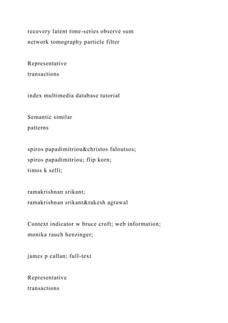 recovery latent time-series observe sum
network tomography particle filter
Representative
transactions
index multimedia database tutorial
Semantic similar
patterns
spiros papadimitriou&christos faloutsos;
spiros papadimitriou; flip korn;
timos k selli;
ramakrishnan srikant;
ramakrishnan srikant&rakesh agrawal
Context indicator w bruce croft; web information;
monika rauch henzinger;
james p callan; full-text
Representative
transactions
 