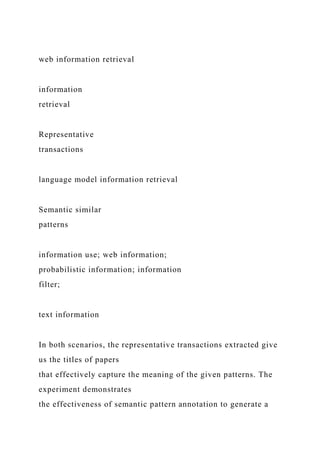 web information retrieval
information
retrieval
Representative
transactions
language model information retrieval
Semantic similar
patterns
information use; web information;
probabilistic information; information
filter;
text information
In both scenarios, the representative transactions extracted give
us the titles of papers
that effectively capture the meaning of the given patterns. The
experiment demonstrates
the effectiveness of semantic pattern annotation to generate a
 