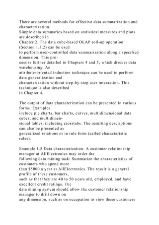 There are several methods for effective data summarization and
characterization.
Simple data summaries based on statistical measures and plots
are described in
Chapter 2. The data cube-based OLAP roll-up operation
(Section 1.3.2) can be used
to perform user-controlled data summarization along a specified
dimension. This pro-
cess is further detailed in Chapters 4 and 5, which discuss data
warehousing. An
attribute-oriented induction technique can be used to perform
data generalization and
characterization without step-by-step user interaction. This
technique is also described
in Chapter 4.
The output of data characterization can be presented in various
forms. Examples
include pie charts, bar charts, curves, multidimensional data
cubes, and multidimen-
sional tables, including crosstabs. The resulting descriptions
can also be presented as
generalized relations or in rule form (called characteristic
rules).
Example 1.5 Data characterization. A customer relationship
manager at AllElectronics may order the
following data mining task: Summarize the characteristics of
customers who spend more
than $5000 a year at AllElectronics. The result is a general
profile of these customers,
such as that they are 40 to 50 years old, employed, and have
excellent credit ratings. The
data mining system should allow the customer relationship
manager to drill down on
any dimension, such as on occupation to view these customers
 