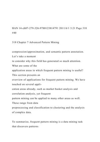 HAN 14-ch07-279-326-9780123814791 2011/6/1 3:21 Page 318
#40
318 Chapter 7 Advanced Pattern Mining
compression/approximation, and semantic pattern annotation.
Let’s take a moment
to consider why this field has generated so much attention.
What are some of the
application areas in which frequent pattern mining is useful?
This section presents an
overview of applications for frequent pattern mining. We have
touched on several appli-
cation areas already, such as market basket analysis and
correlation analysis, yet frequent
pattern mining can be applied to many other areas as well.
These range from data
preprocessing and classification to clustering and the analysis
of complex data.
To summarize, frequent pattern mining is a data mining task
that discovers patterns
 