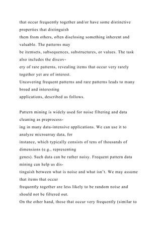 that occur frequently together and/or have some distinctive
properties that distinguish
them from others, often disclosing something inherent and
valuable. The patterns may
be itemsets, subsequences, substructures, or values. The task
also includes the discov-
ery of rare patterns, revealing items that occur very rarely
together yet are of interest.
Uncovering frequent patterns and rare patterns leads to many
broad and interesting
applications, described as follows.
Pattern mining is widely used for noise filtering and data
cleaning as preprocess-
ing in many data-intensive applications. We can use it to
analyze microarray data, for
instance, which typically consists of tens of thousands of
dimensions (e.g., representing
genes). Such data can be rather noisy. Frequent pattern data
mining can help us dis-
tinguish between what is noise and what isn’t. We may assume
that items that occur
frequently together are less likely to be random noise and
should not be filtered out.
On the other hand, those that occur very frequently (similar to
 