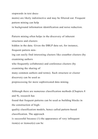 stopwords in text docu-
ments) are likely indistinctive and may be filtered out. Frequent
pattern mining can help
in background information identification and noise reduction.
Pattern mining often helps in the discovery of inherent
structures and clusters
hidden in the data. Given the DBLP data set, for instance,
frequent pattern min-
ing can easily find interesting clusters like coauthor clusters (by
examining authors
who frequently collaborate) and conference clusters (by
examining the sharing of
many common authors and terms). Such structure or cluster
discovery can be used as
preprocessing for more sophisticated data mining.
Although there are numerous classification methods (Chapters 8
and 9), research has
found that frequent patterns can be used as building blocks in
the construction of high-
quality classification models, hence called pattern-based
classification. The approach
is successful because (1) the appearance of very infrequent
item(s) or itemset(s) can be
 