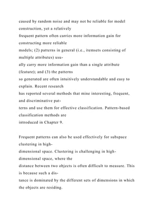 caused by random noise and may not be reliable for model
construction, yet a relatively
frequent pattern often carries more information gain for
constructing more reliable
models; (2) patterns in general (i.e., itemsets consisting of
multiple attributes) usu-
ally carry more information gain than a single attribute
(feature); and (3) the patterns
so generated are often intuitively understandable and easy to
explain. Recent research
has reported several methods that mine interesting, frequent,
and discriminative pat-
terns and use them for effective classification. Pattern-based
classification methods are
introduced in Chapter 9.
Frequent patterns can also be used effectively for subspace
clustering in high-
dimensional space. Clustering is challenging in high-
dimensional space, where the
distance between two objects is often difficult to measure. This
is because such a dis-
tance is dominated by the different sets of dimensions in which
the objects are residing.
 