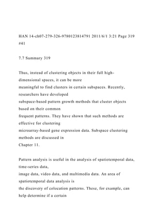 HAN 14-ch07-279-326-9780123814791 2011/6/1 3:21 Page 319
#41
7.7 Summary 319
Thus, instead of clustering objects in their full high-
dimensional spaces, it can be more
meaningful to find clusters in certain subspaces. Recently,
researchers have developed
subspace-based pattern growth methods that cluster objects
based on their common
frequent patterns. They have shown that such methods are
effective for clustering
microarray-based gene expression data. Subspace clustering
methods are discussed in
Chapter 11.
Pattern analysis is useful in the analysis of spatiotemporal data,
time-series data,
image data, video data, and multimedia data. An area of
spatiotemporal data analysis is
the discovery of colocation patterns. These, for example, can
help determine if a certain
 