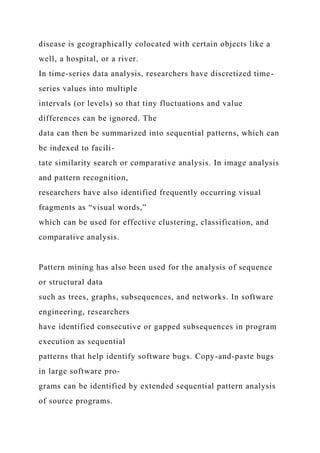 disease is geographically colocated with certain objects like a
well, a hospital, or a river.
In time-series data analysis, researchers have discretized time-
series values into multiple
intervals (or levels) so that tiny fluctuations and value
differences can be ignored. The
data can then be summarized into sequential patterns, which can
be indexed to facili-
tate similarity search or comparative analysis. In image analysis
and pattern recognition,
researchers have also identified frequently occurring visual
fragments as “visual words,”
which can be used for effective clustering, classification, and
comparative analysis.
Pattern mining has also been used for the analysis of sequence
or structural data
such as trees, graphs, subsequences, and networks. In software
engineering, researchers
have identified consecutive or gapped subsequences in program
execution as sequential
patterns that help identify software bugs. Copy-and-paste bugs
in large software pro-
grams can be identified by extended sequential pattern analysis
of source programs.
 