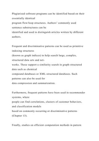 Plagiarized software programs can be identified based on their
essentially identical
program flow/loop structures. Authors’ commonly used
sentence substructures can be
identified and used to distinguish articles written by different
authors.
Frequent and discriminative patterns can be used as primitive
indexing structures
(known as graph indices) to help search large, complex,
structured data sets and net-
works. These support a similarity search in graph-structured
data such as chemical
compound databases or XML-structured databases. Such
patterns can also be used for
data compression and summarization.
Furthermore, frequent patterns have been used in recommender
systems, where
people can find correlations, clusters of customer behaviors,
and classification models
based on commonly occurring or discriminative patterns
(Chapter 13).
Finally, studies on efficient computation methods in pattern
 