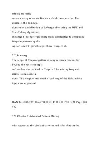 mining mutually
enhance many other studies on scalable computation. For
example, the computa-
tion and materialization of iceberg cubes using the BUC and
Star-Cubing algorithms
(Chapter 5) respectively share many similarities to computing
frequent patterns by the
Apriori and FP-growth algorithms (Chapter 6).
7.7 Summary
The scope of frequent pattern mining research reaches far
beyond the basic concepts
and methods introduced in Chapter 6 for mining frequent
itemsets and associa-
tions. This chapter presented a road map of the field, where
topics are organized
HAN 14-ch07-279-326-9780123814791 2011/6/1 3:21 Page 320
#42
320 Chapter 7 Advanced Pattern Mining
with respect to the kinds of patterns and rules that can be
 