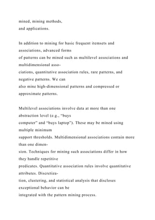 mined, mining methods,
and applications.
In addition to mining for basic frequent itemsets and
associations, advanced forms
of patterns can be mined such as multilevel associations and
multidimensional asso-
ciations, quantitative association rules, rare patterns, and
negative patterns. We can
also mine high-dimensional patterns and compressed or
approximate patterns.
Multilevel associations involve data at more than one
abstraction level (e.g., “buys
computer” and “buys laptop”). These may be mined using
multiple minimum
support thresholds. Multidimensional associations contain more
than one dimen-
sion. Techniques for mining such associations differ in how
they handle repetitive
predicates. Quantitative association rules involve quantitative
attributes. Discretiza-
tion, clustering, and statistical analysis that discloses
exceptional behavior can be
integrated with the pattern mining process.
 