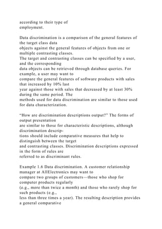 according to their type of
employment.
Data discrimination is a comparison of the general features of
the target class data
objects against the general features of objects from one or
multiple contrasting classes.
The target and contrasting classes can be specified by a user,
and the corresponding
data objects can be retrieved through database queries. For
example, a user may want to
compare the general features of software products with sales
that increased by 10% last
year against those with sales that decreased by at least 30%
during the same period. The
methods used for data discrimination are similar to those used
for data characterization.
“How are discrimination descriptions output?” The forms of
output presentation
are similar to those for characteristic descriptions, although
discrimination descrip-
tions should include comparative measures that help to
distinguish between the target
and contrasting classes. Discrimination descriptions expressed
in the form of rules are
referred to as discriminant rules.
Example 1.6 Data discrimination. A customer relationship
manager at AllElectronics may want to
compare two groups of customers—those who shop for
computer products regularly
(e.g., more than twice a month) and those who rarely shop for
such products (e.g.,
less than three times a year). The resulting description provides
a general comparative
 