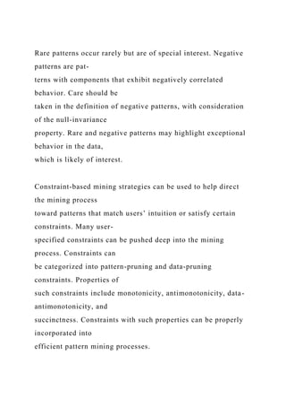 Rare patterns occur rarely but are of special interest. Negative
patterns are pat-
terns with components that exhibit negatively correlated
behavior. Care should be
taken in the definition of negative patterns, with consideration
of the null-invariance
property. Rare and negative patterns may highlight exceptional
behavior in the data,
which is likely of interest.
Constraint-based mining strategies can be used to help direct
the mining process
toward patterns that match users’ intuition or satisfy certain
constraints. Many user-
specified constraints can be pushed deep into the mining
process. Constraints can
be categorized into pattern-pruning and data-pruning
constraints. Properties of
such constraints include monotonicity, antimonotonicity, data-
antimonotonicity, and
succinctness. Constraints with such properties can be properly
incorporated into
efficient pattern mining processes.
 