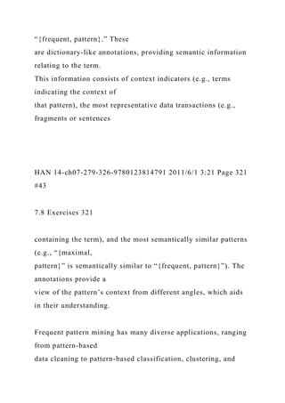 “{frequent, pattern}.” These
are dictionary-like annotations, providing semantic information
relating to the term.
This information consists of context indicators (e.g., terms
indicating the context of
that pattern), the most representative data transactions (e.g.,
fragments or sentences
HAN 14-ch07-279-326-9780123814791 2011/6/1 3:21 Page 321
#43
7.8 Exercises 321
containing the term), and the most semantically similar patterns
(e.g., “{maximal,
pattern}” is semantically similar to “{frequent, pattern}”). The
annotations provide a
view of the pattern’s context from different angles, which aids
in their understanding.
Frequent pattern mining has many diverse applications, ranging
from pattern-based
data cleaning to pattern-based classification, clustering, and
 