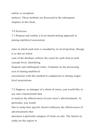 outlier or exception
analysis. These methods are discussed in the subsequent
chapters in this book.
7.8 Exercises
7.1 Propose and outline a level-shared mining approach to
mining multilevel association
rules in which each item is encoded by its level position. Design
it so that an initial
scan of the database collects the count for each item at each
concept level, identifying
frequent and subfrequent items. Comment on the processing
cost of mining multilevel
associations with this method in comparison to mining single-
level associations.
7.2 Suppose, as manager of a chain of stores, you would like to
use sales transactional data
to analyze the effectiveness of your store’s advertisements. In
particular, you would
like to study how specific factors influence the effectiveness of
advertisements that
announce a particular category of items on sale. The factors to
study are the region in
 