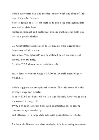 which customers live and the day-of-the-week and time-of-the-
day of the ads. Discuss
how to design an efficient method to mine the transaction data
sets and explain how
multidimensional and multilevel mining methods can help you
derive a good solution.
7.3 Quantitative association rules may disclose exceptional
behaviors within a data
set, where “exceptional” can be defined based on statistical
theory. For example,
Section 7.2.3 shows the association rule
sex = female ⇒ mean wage = $7.90/hr (overall mean wage =
$9.02/hr),
which suggests an exceptional pattern. The rule states that the
average wage for females
is only $7.90 per hour, which is a significantly lower wage than
the overall average of
$9.02 per hour. Discuss how such quantitative rules can be
discovered systematically
and efficiently in large data sets with quantitative attributes.
7.4 In multidimensional data analysis, it is interesting to extract
 