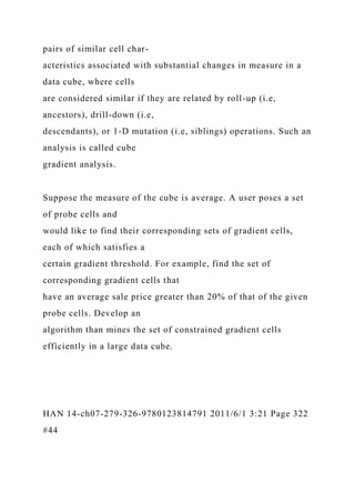 pairs of similar cell char-
acteristics associated with substantial changes in measure in a
data cube, where cells
are considered similar if they are related by roll-up (i.e,
ancestors), drill-down (i.e,
descendants), or 1-D mutation (i.e, siblings) operations. Such an
analysis is called cube
gradient analysis.
Suppose the measure of the cube is average. A user poses a set
of probe cells and
would like to find their corresponding sets of gradient cells,
each of which satisfies a
certain gradient threshold. For example, find the set of
corresponding gradient cells that
have an average sale price greater than 20% of that of the given
probe cells. Develop an
algorithm than mines the set of constrained gradient cells
efficiently in a large data cube.
HAN 14-ch07-279-326-9780123814791 2011/6/1 3:21 Page 322
#44
 