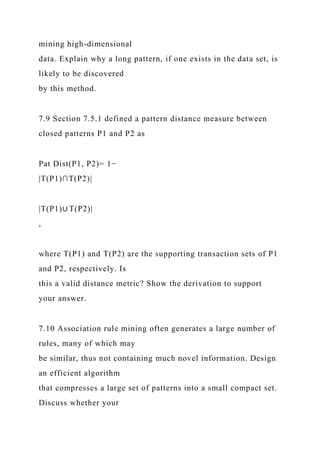 mining high-dimensional
data. Explain why a long pattern, if one exists in the data set, is
likely to be discovered
by this method.
7.9 Section 7.5.1 defined a pattern distance measure between
closed patterns P1 and P2 as
Pat Dist(P1, P2)= 1−
|T(P1)∩T(P2)|
|T(P1)∪ T(P2)|
,
where T(P1) and T(P2) are the supporting transaction sets of P1
and P2, respectively. Is
this a valid distance metric? Show the derivation to support
your answer.
7.10 Association rule mining often generates a large number of
rules, many of which may
be similar, thus not containing much novel information. Design
an efficient algorithm
that compresses a large set of patterns into a small compact set.
Discuss whether your
 