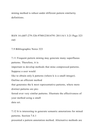 mining method is robust under different pattern similarity
definitions.
HAN 14-ch07-279-326-9780123814791 2011/6/1 3:21 Page 323
#45
7.9 Bibliographic Notes 323
7.11 Frequent pattern mining may generate many superfluous
patterns. Therefore, it is
important to develop methods that mine compressed patterns.
Suppose a user would
like to obtain only k patterns (where k is a small integer).
Outline an efficient method
that generates the k most representative patterns, where more
distinct patterns are pre-
ferred over very similar patterns. Illustrate the effectiveness of
your method using a small
data set.
7.12 It is interesting to generate semantic annotations for mined
patterns. Section 7.6.1
presented a pattern annotation method. Alternative methods are
 
