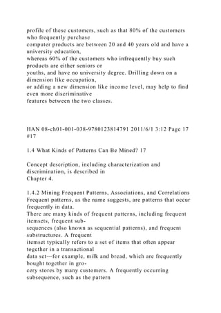 profile of these customers, such as that 80% of the customers
who frequently purchase
computer products are between 20 and 40 years old and have a
university education,
whereas 60% of the customers who infrequently buy such
products are either seniors or
youths, and have no university degree. Drilling down on a
dimension like occupation,
or adding a new dimension like income level, may help to find
even more discriminative
features between the two classes.
HAN 08-ch01-001-038-9780123814791 2011/6/1 3:12 Page 17
#17
1.4 What Kinds of Patterns Can Be Mined? 17
Concept description, including characterization and
discrimination, is described in
Chapter 4.
1.4.2 Mining Frequent Patterns, Associations, and Correlations
Frequent patterns, as the name suggests, are patterns that occur
frequently in data.
There are many kinds of frequent patterns, including frequent
itemsets, frequent sub-
sequences (also known as sequential patterns), and frequent
substructures. A frequent
itemset typically refers to a set of items that often appear
together in a transactional
data set—for example, milk and bread, which are frequently
bought together in gro-
cery stores by many customers. A frequently occurring
subsequence, such as the pattern
 