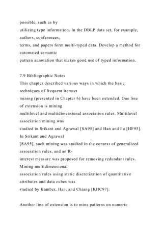 possible, such as by
utilizing type information. In the DBLP data set, for example,
authors, conferences,
terms, and papers form multi-typed data. Develop a method for
automated semantic
pattern annotation that makes good use of typed information.
7.9 Bibliographic Notes
This chapter described various ways in which the basic
techniques of frequent itemset
mining (presented in Chapter 6) have been extended. One line
of extension is mining
multilevel and multidimensional association rules. Multilevel
association mining was
studied in Srikant and Agrawal [SA95] and Han and Fu [HF95].
In Srikant and Agrawal
[SA95], such mining was studied in the context of generalized
association rules, and an R-
interest measure was proposed for removing redundant rules.
Mining multidimensional
association rules using static discretization of quantitative
attributes and data cubes was
studied by Kamber, Han, and Chiang [KHC97].
Another line of extension is to mine patterns on numeric
 