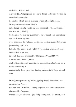 attributes. Srikant and
Agrawal [SA96] proposed a nongrid-based technique for mining
quantitative associa-
tion rules, which uses a measure of partial completeness.
Mining quantitative association
rules based on rule clustering was proposed by Lent, Swami,
and Widom [LSW97].
Techniques for mining quantitative rules based on x-monotone
and rectilinear regions
were presented by Fukuda, Morimoto, Morishita, and Tokuyama
[FMMT96] and Yoda,
Fukuda, Morimoto, et al. [YFM+97]. Mining (distance-based)
association rules over
interval data was proposed by Miller and Yang [MY97].
Aumann and Lindell [AL99]
studied the mining of quantitative association rules based on a
statistical theory to
present only those rules that deviate substantially from normal
data.
Mining rare patterns by pushing group-based constraints was
proposed by Wang,
He, and Han [WHH00]. Mining negative association rules was
discussed by Savasere,
Omiecinski, and Navathe [SON98] and by Tan, Steinbach, and
 
