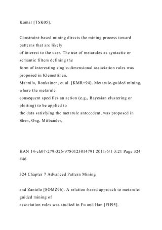Kumar [TSK05].
Constraint-based mining directs the mining process toward
patterns that are likely
of interest to the user. The use of metarules as syntactic or
semantic filters defining the
form of interesting single-dimensional association rules was
proposed in Klemettinen,
Mannila, Ronkainen, et al. [KMR+94]. Metarule-guided mining,
where the metarule
consequent specifies an action (e.g., Bayesian clustering or
plotting) to be applied to
the data satisfying the metarule antecedent, was proposed in
Shen, Ong, Mitbander,
HAN 14-ch07-279-326-9780123814791 2011/6/1 3:21 Page 324
#46
324 Chapter 7 Advanced Pattern Mining
and Zaniolo [SOMZ96]. A relation-based approach to metarule-
guided mining of
association rules was studied in Fu and Han [FH95].
 