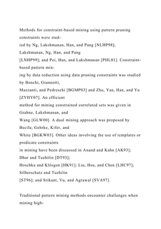 Methods for constraint-based mining using pattern pruning
constraints were stud-
ied by Ng, Lakshmanan, Han, and Pang [NLHP98];
Lakshmanan, Ng, Han, and Pang
[LNHP99]; and Pei, Han, and Lakshmanan [PHL01]. Constraint-
based pattern min-
ing by data reduction using data pruning constraints was studied
by Bonchi, Giannotti,
Mazzanti, and Pedreschi [BGMP03] and Zhu, Yan, Han, and Yu
[ZYHY07]. An efficient
method for mining constrained correlated sets was given in
Grahne, Lakshmanan, and
Wang [GLW00]. A dual mining approach was proposed by
Bucila, Gehrke, Kifer, and
White [BGKW03]. Other ideas involving the use of templates or
predicate constraints
in mining have been discussed in Anand and Kahn [AK93];
Dhar and Tuzhilin [DT93];
Hoschka and Klösgen [HK91]; Liu, Hsu, and Chen [LHC97];
Silberschatz and Tuzhilin
[ST96]; and Srikant, Vu, and Agrawal [SVA97].
Traditional pattern mining methods encounter challenges when
mining high-
 