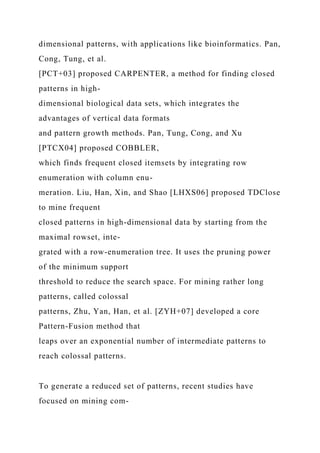 dimensional patterns, with applications like bioinformatics. Pan,
Cong, Tung, et al.
[PCT+03] proposed CARPENTER, a method for finding closed
patterns in high-
dimensional biological data sets, which integrates the
advantages of vertical data formats
and pattern growth methods. Pan, Tung, Cong, and Xu
[PTCX04] proposed COBBLER,
which finds frequent closed itemsets by integrating row
enumeration with column enu-
meration. Liu, Han, Xin, and Shao [LHXS06] proposed TDClose
to mine frequent
closed patterns in high-dimensional data by starting from the
maximal rowset, inte-
grated with a row-enumeration tree. It uses the pruning power
of the minimum support
threshold to reduce the search space. For mining rather long
patterns, called colossal
patterns, Zhu, Yan, Han, et al. [ZYH+07] developed a core
Pattern-Fusion method that
leaps over an exponential number of intermediate patterns to
reach colossal patterns.
To generate a reduced set of patterns, recent studies have
focused on mining com-
 