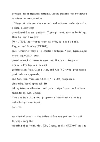 pressed sets of frequent patterns. Closed patterns can be viewed
as a lossless compression
of frequent patterns, whereas maximal patterns can be viewed as
a simple lossy com-
pression of frequent patterns. Top-k patterns, such as by Wang,
Han, Lu, and Tsvetkov
[WHLT05], and error-tolerant patterns, such as by Yang,
Fayyad, and Bradley [YFB01],
are alternative forms of interesting patterns. Afrati, Gionis, and
Mannila [AGM04] pro-
posed to use k-itemsets to cover a collection of frequent
itemsets. For frequent itemset
compression, Yan, Cheng, Han, and Xin [YCHX05] proposed a
profile-based approach,
and Xin, Han, Yan, and Cheng [XHYC05] proposed a
clustering-based approach. By
taking into consideration both pattern significance and pattern
redundancy, Xin, Cheng,
Yan, and Han [XCYH06] proposed a method for extracting
redundancy-aware top-k
patterns.
Automated semantic annotation of frequent patterns is useful
for explaining the
meaning of patterns. Mei, Xin, Cheng, et al. [MXC+07] studied
 