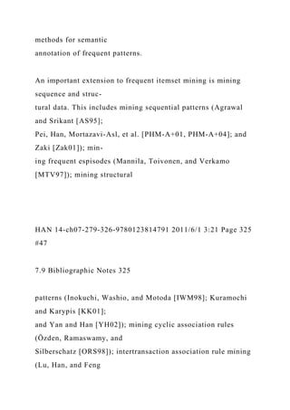 methods for semantic
annotation of frequent patterns.
An important extension to frequent itemset mining is mining
sequence and struc-
tural data. This includes mining sequential patterns (Agrawal
and Srikant [AS95];
Pei, Han, Mortazavi-Asl, et al. [PHM-A+01, PHM-A+04]; and
Zaki [Zak01]); min-
ing frequent espisodes (Mannila, Toivonen, and Verkamo
[MTV97]); mining structural
HAN 14-ch07-279-326-9780123814791 2011/6/1 3:21 Page 325
#47
7.9 Bibliographic Notes 325
patterns (Inokuchi, Washio, and Motoda [IWM98]; Kuramochi
and Karypis [KK01];
and Yan and Han [YH02]); mining cyclic association rules
(Özden, Ramaswamy, and
Silberschatz [ORS98]); intertransaction association rule mining
(Lu, Han, and Feng
 