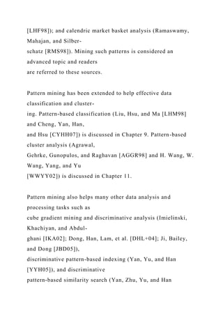 [LHF98]); and calendric market basket analysis (Ramaswamy,
Mahajan, and Silber-
schatz [RMS98]). Mining such patterns is considered an
advanced topic and readers
are referred to these sources.
Pattern mining has been extended to help effective data
classification and cluster-
ing. Pattern-based classification (Liu, Hsu, and Ma [LHM98]
and Cheng, Yan, Han,
and Hsu [CYHH07]) is discussed in Chapter 9. Pattern-based
cluster analysis (Agrawal,
Gehrke, Gunopulos, and Raghavan [AGGR98] and H. Wang, W.
Wang, Yang, and Yu
[WWYY02]) is discussed in Chapter 11.
Pattern mining also helps many other data analysis and
processing tasks such as
cube gradient mining and discriminative analysis (Imielinski,
Khachiyan, and Abdul-
ghani [IKA02]; Dong, Han, Lam, et al. [DHL+04]; Ji, Bailey,
and Dong [JBD05]),
discriminative pattern-based indexing (Yan, Yu, and Han
[YYH05]), and discriminative
pattern-based similarity search (Yan, Zhu, Yu, and Han
 