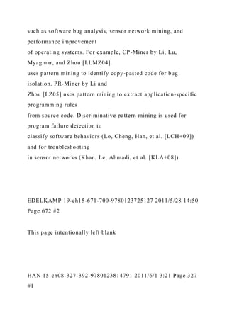 such as software bug analysis, sensor network mining, and
performance improvement
of operating systems. For example, CP-Miner by Li, Lu,
Myagmar, and Zhou [LLMZ04]
uses pattern mining to identify copy-pasted code for bug
isolation. PR-Miner by Li and
Zhou [LZ05] uses pattern mining to extract application-specific
programming rules
from source code. Discriminative pattern mining is used for
program failure detection to
classify software behaviors (Lo, Cheng, Han, et al. [LCH+09])
and for troubleshooting
in sensor networks (Khan, Le, Ahmadi, et al. [KLA+08]).
EDELKAMP 19-ch15-671-700-9780123725127 2011/5/28 14:50
Page 672 #2
This page intentionally left blank
HAN 15-ch08-327-392-9780123814791 2011/6/1 3:21 Page 327
#1
 