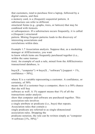 that customers, tend to purchase first a laptop, followed by a
digital camera, and then
a memory card, is a (frequent) sequential pattern. A
substructure can refer to different
structural forms (e.g., graphs, trees, or lattices) that may be
combined with itemsets
or subsequences. If a substructure occurs frequently, it is called
a (frequent ) structured
pattern. Mining frequent patterns leads to the discovery of
interesting associations and
correlations within data.
Example 1.7 Association analysis. Suppose that, as a marketing
manager at AllElectronics, you want
to know which items are frequently purchased together (i.e.,
within the same transac-
tion). An example of such a rule, mined from the AllElectronics
transactional database, is
buys(X , “computer”) ⇒ buys(X , “software”) [support = 1%,
confidence = 50%],
where X is a variable representing a customer. A confidence, or
certainty, of 50%
means that if a customer buys a computer, there is a 50% chance
that she will buy
software as well. A 1% support means that 1% of all the
transactions under analysis
show that computer and software are purchased together. This
association rule involves
a single attribute or predicate (i.e., buys) that repeats.
Association rules that contain a
single predicate are referred to as single-dimensional
association rules. Dropping the
predicate notation, the rule can be written simply as “computer
⇒ software [1%, 50%].”
 