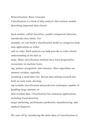 8Classification: Basic Concepts
Classification is a form of data analysis that extracts models
describing important data classes.
Such models, called classifiers, predict categorical (discrete,
unordered) class labels. For
example, we can build a classification model to categorize bank
loan applications as either
safe or risky. Such analysis can help provide us with a better
understanding of the data at
large. Many classification methods have been proposed by
researchers in machine learn-
ing, pattern recognition, and statistics. Most algorithms are
memory resident, typically
assuming a small data size. Recent data mining research has
built on such work, develop-
ing scalable classification and prediction techniques capable of
handling large amounts of
disk-resident data. Classification has numerous applications,
including fraud detection,
target marketing, performance prediction, manufacturing, and
medical diagnosis.
We start off by introducing the main ideas of classification in
 