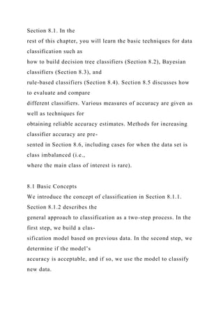 Section 8.1. In the
rest of this chapter, you will learn the basic techniques for data
classification such as
how to build decision tree classifiers (Section 8.2), Bayesian
classifiers (Section 8.3), and
rule-based classifiers (Section 8.4). Section 8.5 discusses how
to evaluate and compare
different classifiers. Various measures of accuracy are given as
well as techniques for
obtaining reliable accuracy estimates. Methods for increasing
classifier accuracy are pre-
sented in Section 8.6, including cases for when the data set is
class imbalanced (i.e.,
where the main class of interest is rare).
8.1 Basic Concepts
We introduce the concept of classification in Section 8.1.1.
Section 8.1.2 describes the
general approach to classification as a two-step process. In the
first step, we build a clas-
sification model based on previous data. In the second step, we
determine if the model’s
accuracy is acceptable, and if so, we use the model to classify
new data.
 