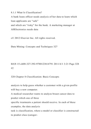 8.1.1 What Is Classification?
A bank loans officer needs analysis of her data to learn which
loan applicants are “safe”
and which are “risky” for the bank. A marketing manager at
AllElectronics needs data
c© 2012 Elsevier Inc. All rights reserved.
Data Mining: Concepts and Techniques 327
HAN 15-ch08-327-392-9780123814791 2011/6/1 3:21 Page 328
#2
328 Chapter 8 Classification: Basic Concepts
analysis to help guess whether a customer with a given profile
will buy a new computer.
A medical researcher wants to analyze breast cancer data to
predict which one of three
specific treatments a patient should receive. In each of these
examples, the data analysis
task is classification, where a model or classifier is constructed
to predict class (categor-
 
