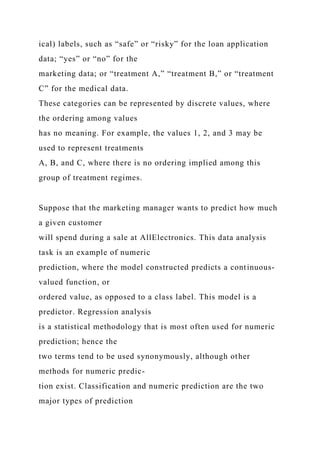 ical) labels, such as “safe” or “risky” for the loan application
data; “yes” or “no” for the
marketing data; or “treatment A,” “treatment B,” or “treatment
C” for the medical data.
These categories can be represented by discrete values, where
the ordering among values
has no meaning. For example, the values 1, 2, and 3 may be
used to represent treatments
A, B, and C, where there is no ordering implied among this
group of treatment regimes.
Suppose that the marketing manager wants to predict how much
a given customer
will spend during a sale at AllElectronics. This data analysis
task is an example of numeric
prediction, where the model constructed predicts a continuous-
valued function, or
ordered value, as opposed to a class label. This model is a
predictor. Regression analysis
is a statistical methodology that is most often used for numeric
prediction; hence the
two terms tend to be used synonymously, although other
methods for numeric predic-
tion exist. Classification and numeric prediction are the two
major types of prediction
 