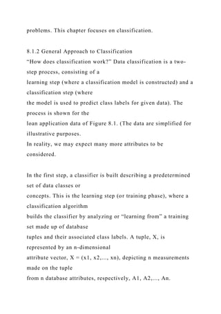 problems. This chapter focuses on classification.
8.1.2 General Approach to Classification
“How does classification work?” Data classification is a two-
step process, consisting of a
learning step (where a classification model is constructed) and a
classification step (where
the model is used to predict class labels for given data). The
process is shown for the
loan application data of Figure 8.1. (The data are simplified for
illustrative purposes.
In reality, we may expect many more attributes to be
considered.
In the first step, a classifier is built describing a predetermined
set of data classes or
concepts. This is the learning step (or training phase), where a
classification algorithm
builds the classifier by analyzing or “learning from” a training
set made up of database
tuples and their associated class labels. A tuple, X, is
represented by an n-dimensional
attribute vector, X = (x1, x2,..., xn), depicting n measurements
made on the tuple
from n database attributes, respectively, A1, A2,..., An.
 