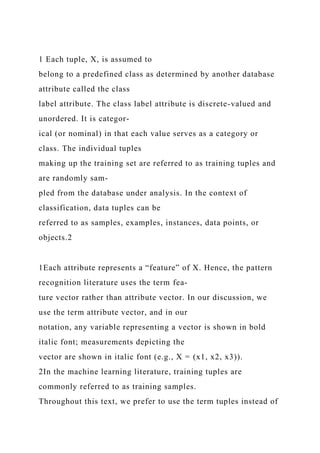 1 Each tuple, X, is assumed to
belong to a predefined class as determined by another database
attribute called the class
label attribute. The class label attribute is discrete-valued and
unordered. It is categor-
ical (or nominal) in that each value serves as a category or
class. The individual tuples
making up the training set are referred to as training tuples and
are randomly sam-
pled from the database under analysis. In the context of
classification, data tuples can be
referred to as samples, examples, instances, data points, or
objects.2
1Each attribute represents a “feature” of X. Hence, the pattern
recognition literature uses the term fea-
ture vector rather than attribute vector. In our discussion, we
use the term attribute vector, and in our
notation, any variable representing a vector is shown in bold
italic font; measurements depicting the
vector are shown in italic font (e.g., X = (x1, x2, x3)).
2In the machine learning literature, training tuples are
commonly referred to as training samples.
Throughout this text, we prefer to use the term tuples instead of
 