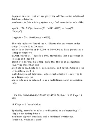 Suppose, instead, that we are given the AllElectronics relational
database related to
purchases. A data mining system may find association rules like
age(X , “20..29”)∧ income(X , “40K..49K”) ⇒ buys(X ,
“laptop”)
[support = 2%, confidence = 60%].
The rule indicates that of the AllElectronics customers under
study, 2% are 20 to 29 years
old with an income of $40,000 to $49,000 and have purchased a
laptop (computer)
at AllElectronics. There is a 60% probability that a customer in
this age and income
group will purchase a laptop. Note that this is an association
involving more than one
attribute or predicate (i.e., age, income, and buys). Adopting the
terminology used in
multidimensional databases, where each attribute is referred to
as a dimension, the
above rule can be referred to as a multidimensional association
rule.
HAN 08-ch01-001-038-9780123814791 2011/6/1 3:12 Page 18
#18
18 Chapter 1 Introduction
Typically, association rules are discarded as uninteresting if
they do not satisfy both a
minimum support threshold and a minimum confidence
threshold. Additional anal-
 