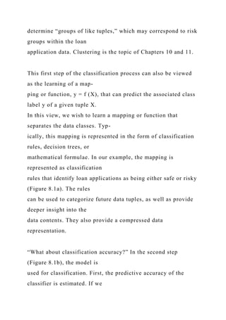determine “groups of like tuples,” which may correspond to risk
groups within the loan
application data. Clustering is the topic of Chapters 10 and 11.
This first step of the classification process can also be viewed
as the learning of a map-
ping or function, y = f (X), that can predict the associated class
label y of a given tuple X.
In this view, we wish to learn a mapping or function that
separates the data classes. Typ-
ically, this mapping is represented in the form of classification
rules, decision trees, or
mathematical formulae. In our example, the mapping is
represented as classification
rules that identify loan applications as being either safe or risky
(Figure 8.1a). The rules
can be used to categorize future data tuples, as well as provide
deeper insight into the
data contents. They also provide a compressed data
representation.
“What about classification accuracy?” In the second step
(Figure 8.1b), the model is
used for classification. First, the predictive accuracy of the
classifier is estimated. If we
 