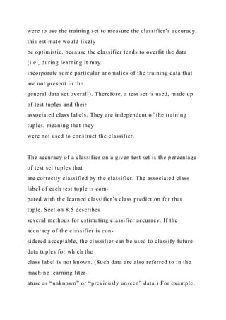 were to use the training set to measure the classifier’s accuracy,
this estimate would likely
be optimistic, because the classifier tends to overfit the data
(i.e., during learning it may
incorporate some particular anomalies of the training data that
are not present in the
general data set overall). Therefore, a test set is used, made up
of test tuples and their
associated class labels. They are independent of the training
tuples, meaning that they
were not used to construct the classifier.
The accuracy of a classifier on a given test set is the percentage
of test set tuples that
are correctly classified by the classifier. The associated class
label of each test tuple is com-
pared with the learned classifier’s class prediction for that
tuple. Section 8.5 describes
several methods for estimating classifier accuracy. If the
accuracy of the classifier is con-
sidered acceptable, the classifier can be used to classify future
data tuples for which the
class label is not known. (Such data are also referred to in the
machine learning liter-
ature as “unknown” or “previously unseen” data.) For example,
 