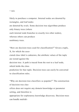 = no).
likely to purchase a computer. Internal nodes are denoted by
rectangles, and leaf nodes
are denoted by ovals. Some decision tree algorithms produce
only binary trees (where
each internal node branches to exactly two other nodes),
whereas others can produce
nonbinary trees.
“How are decision trees used for classification?” Given a tuple,
X, for which the asso-
ciated class label is unknown, the attribute values of the tuple
are tested against the
decision tree. A path is traced from the root to a leaf node,
which holds the class
prediction for that tuple. Decision trees can easily be converted
to classification rules.
“Why are decision tree classifiers so popular?” The construction
of decision tree clas-
sifiers does not require any domain knowledge or parameter
setting, and therefore is
appropriate for exploratory knowledge discovery. Decision trees
can handle multidi-
 