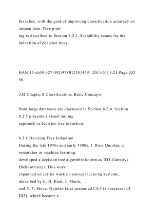 branches, with the goal of improving classification accuracy on
unseen data. Tree prun-
ing is described in Section 8.2.3. Scalability issues for the
induction of decision trees
HAN 15-ch08-327-392-9780123814791 2011/6/1 3:21 Page 332
#6
332 Chapter 8 Classification: Basic Concepts
from large databases are discussed in Section 8.2.4. Section
8.2.5 presents a visual mining
approach to decision tree induction.
8.2.1 Decision Tree Induction
During the late 1970s and early 1980s, J. Ross Quinlan, a
researcher in machine learning,
developed a decision tree algorithm known as ID3 (Iterative
Dichotomiser). This work
expanded on earlier work on concept learning systems,
described by E. B. Hunt, J. Marin,
and P. T. Stone. Quinlan later presented C4.5 (a successor of
ID3), which became a
 