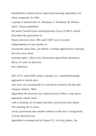 benchmark to which newer supervised learning algorithms are
often compared. In 1984,
a group of statisticians (L. Breiman, J. Friedman, R. Olshen,
and C. Stone) published
the book Classification and Regression Trees (CART), which
described the generation of
binary decision trees. ID3 and CART were invented
independently of one another at
around the same time, yet follow a similar approach for learning
decision trees from
training tuples. These two cornerstone algorithms spawned a
flurry of work on decision
tree induction.
ID3, C4.5, and CART adopt a greedy (i.e., nonbacktracking)
approach in which deci-
sion trees are constructed in a top-down recursive divide-and-
conquer manner. Most
algorithms for decision tree induction also follow a top-down
approach, which starts
with a training set of tuples and their associated class labels.
The training set is recur-
sively partitioned into smaller subsets as the tree is being built.
A basic decision tree
algorithm is summarized in Figure 8.3. At first glance, the
 