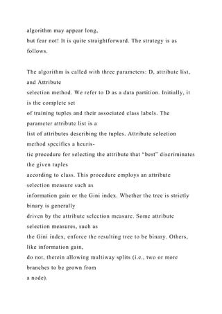 algorithm may appear long,
but fear not! It is quite straightforward. The strategy is as
follows.
The algorithm is called with three parameters: D, attribute list,
and Attribute
selection method. We refer to D as a data partition. Initially, it
is the complete set
of training tuples and their associated class labels. The
parameter attribute list is a
list of attributes describing the tuples. Attribute selection
method specifies a heuris-
tic procedure for selecting the attribute that “best” discriminates
the given tuples
according to class. This procedure employs an attribute
selection measure such as
information gain or the Gini index. Whether the tree is strictly
binary is generally
driven by the attribute selection measure. Some attribute
selection measures, such as
the Gini index, enforce the resulting tree to be binary. Others,
like information gain,
do not, therein allowing multiway splits (i.e., two or more
branches to be grown from
a node).
 