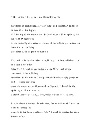 334 Chapter 8 Classification: Basic Concepts
partitions at each branch are as “pure” as possible. A partition
is pure if all the tuples
in it belong to the same class. In other words, if we split up the
tuples in D according
to the mutually exclusive outcomes of the splitting criterion, we
hope for the resulting
partitions to be as pure as possible.
The node N is labeled with the splitting criterion, which serves
as a test at the node
(step 7). A branch is grown from node N for each of the
outcomes of the splitting
criterion. The tuples in D are partitioned accordingly (steps 10
to 11). There are three
possible scenarios, as illustrated in Figure 8.4. Let A be the
splitting attribute. A has v
distinct values, {a1, a2,..., av}, based on the training data.
1. A is discrete-valued: In this case, the outcomes of the test at
node N correspond
directly to the known values of A. A branch is created for each
known value,
 